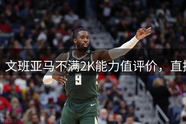 文班亚马不满2K能力值评价，直接向总监提出质疑