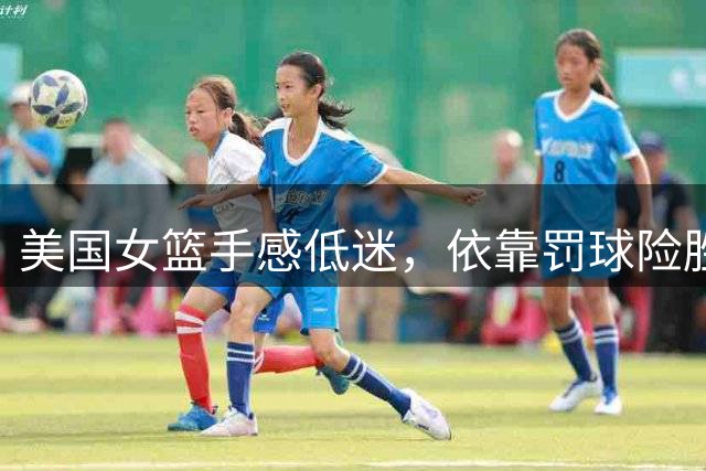 美国女篮手感低迷，依靠罚球险胜意大利队